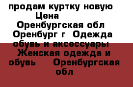 продам куртку новую › Цена ­ 2 100 - Оренбургская обл., Оренбург г. Одежда, обувь и аксессуары » Женская одежда и обувь   . Оренбургская обл.